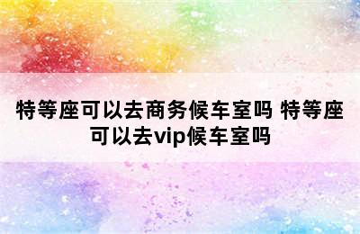 特等座可以去商务候车室吗 特等座可以去vip候车室吗